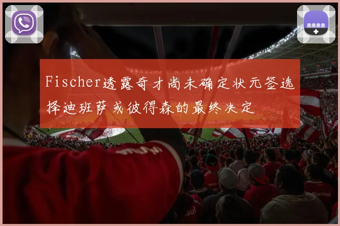 Fischer透露奇才尚未确定状元签选择迪班萨或彼得森的最终决定