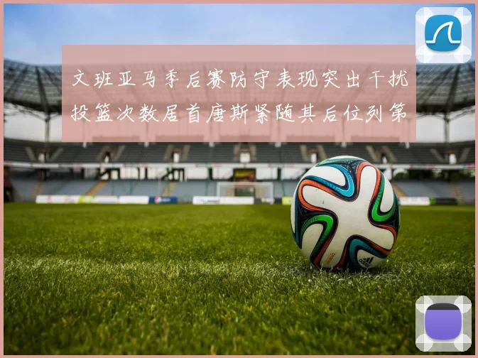 文班亚马季后赛防守表现突出干扰投篮次数居首唐斯紧随其后位列第五