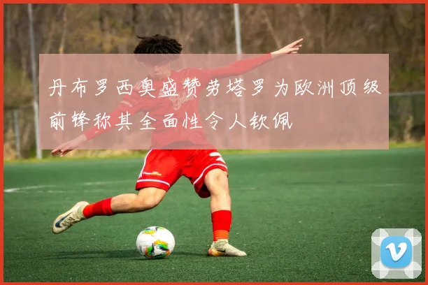 丹布罗西奥盛赞劳塔罗为欧洲顶级前锋称其全面性令人钦佩