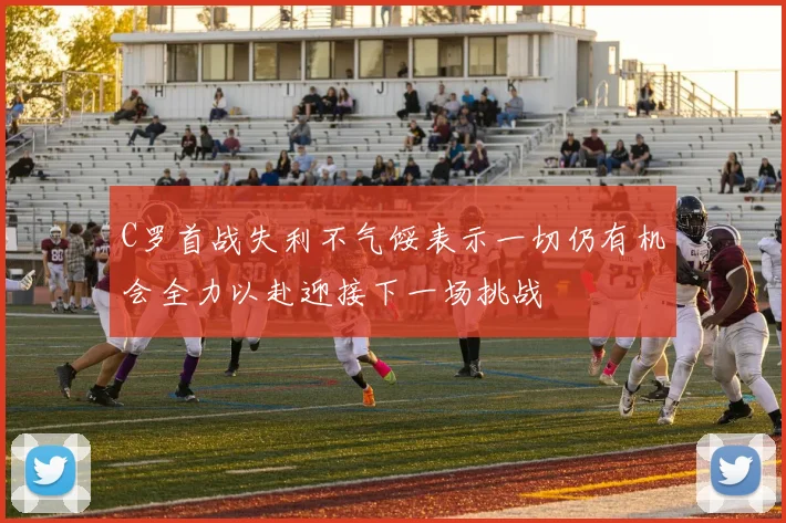 C罗首战失利不气馁表示一切仍有机会全力以赴迎接下一场挑战