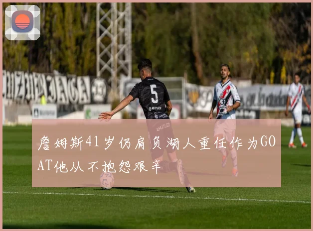 詹姆斯41岁仍肩负湖人重任作为GOAT他从不抱怨艰辛