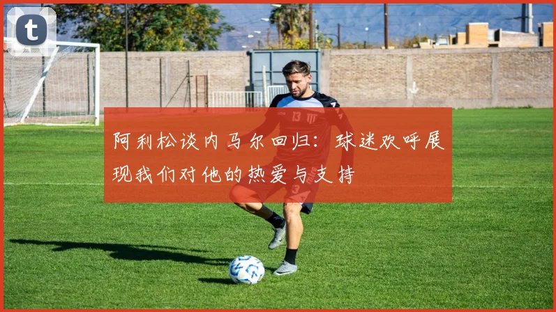 阿利松谈内马尔回归：球迷欢呼展现我们对他的热爱与支持