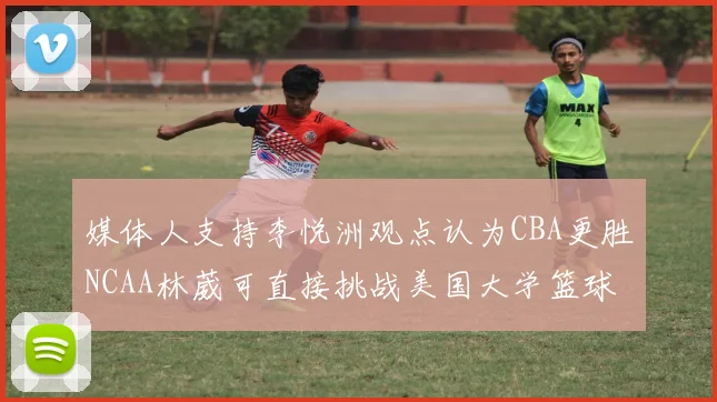 媒体人支持李悦洲观点认为CBA更胜NCAA林葳可直接挑战美国大学篮球