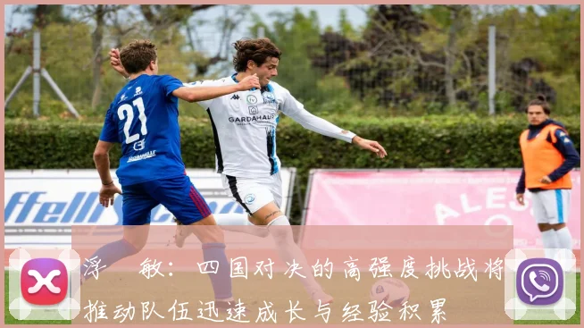 浮嶋敏：四国对决的高强度挑战将推动队伍迅速成长与经验积累