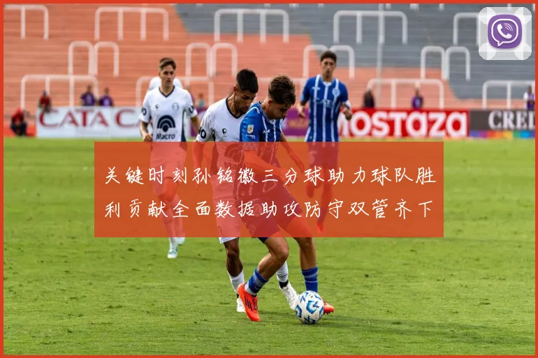关键时刻孙铭徽三分球助力球队胜利贡献全面数据助攻防守双管齐下