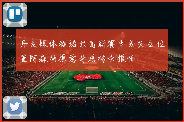 丹麦媒体称诺尔高新赛季或失去位置阿森纳愿意考虑转会报价