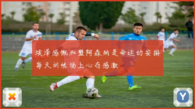埃泽感慨加盟阿森纳是命运的安排每天训练场上心存感激