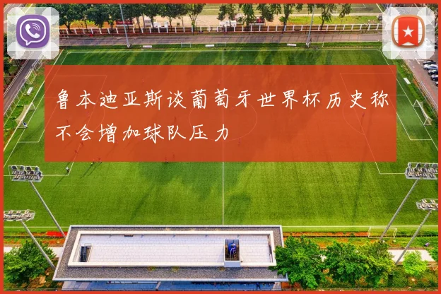 鲁本迪亚斯谈葡萄牙世界杯历史称不会增加球队压力