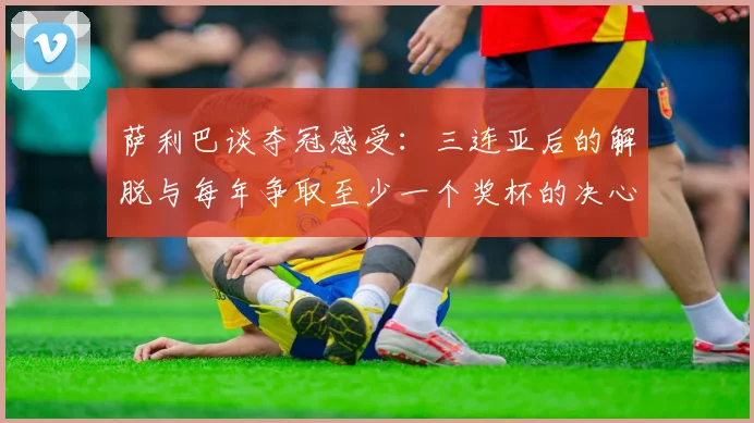 萨利巴谈夺冠感受：三连亚后的解脱与每年争取至少一个奖杯的决心