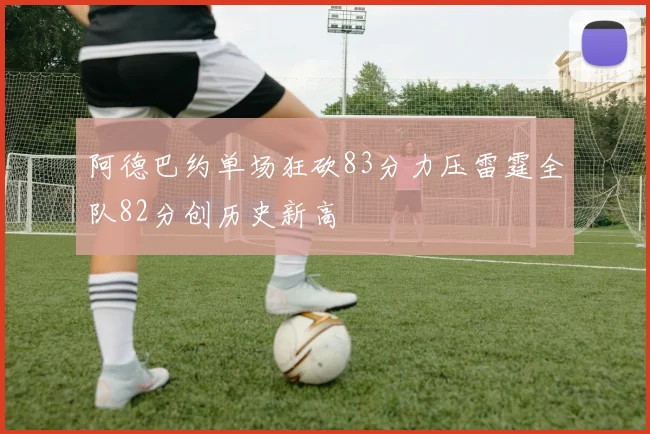 阿德巴约单场狂砍83分力压雷霆全队82分创历史新高