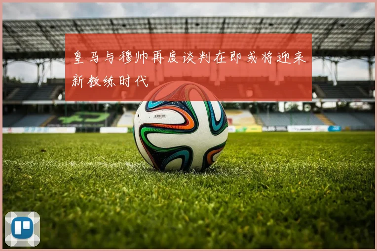皇马与穆帅再度谈判在即或将迎来新教练时代