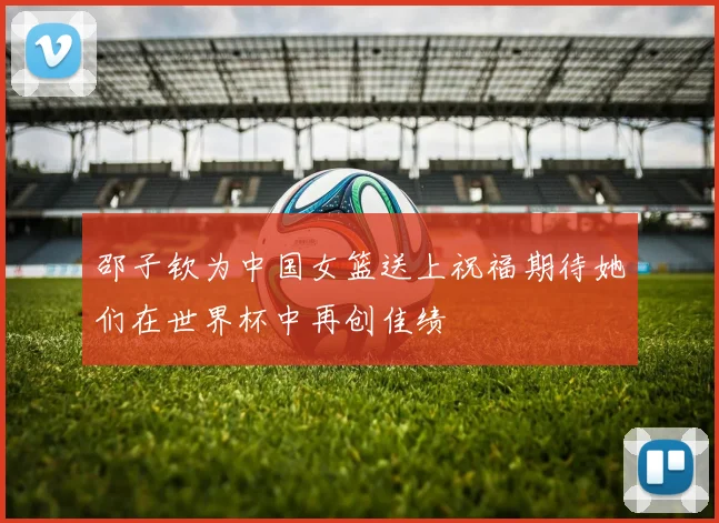 邵子钦为中国女篮送上祝福期待她们在世界杯中再创佳绩