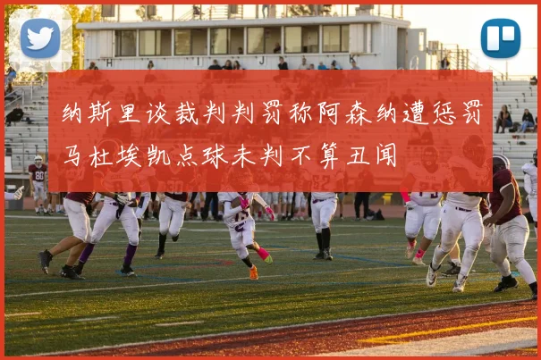 纳斯里谈裁判判罚称阿森纳遭惩罚马杜埃凯点球未判不算丑闻