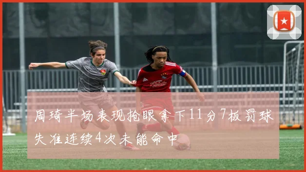 周琦半场表现抢眼拿下11分7板罚球失准连续4次未能命中