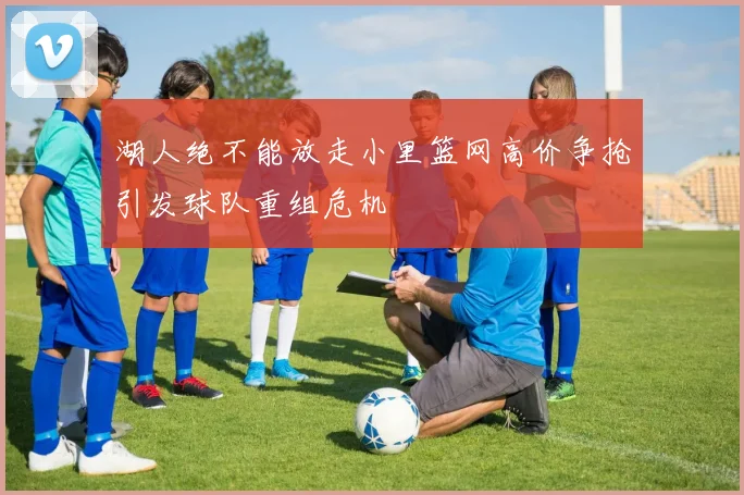 湖人绝不能放走小里篮网高价争抢引发球队重组危机
