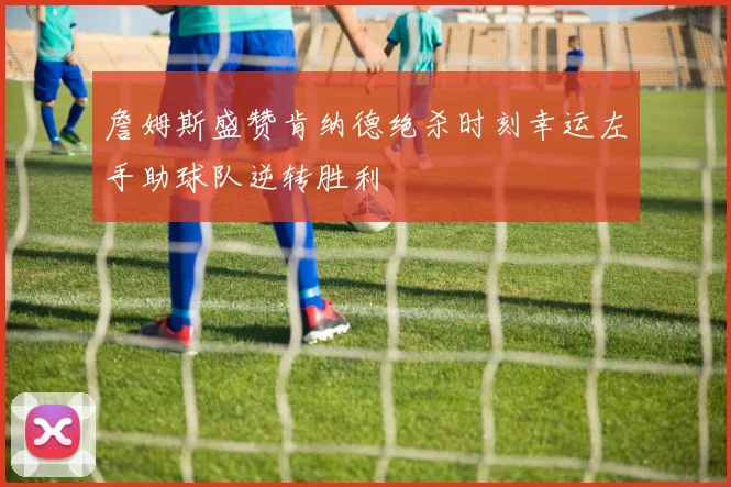 詹姆斯盛赞肯纳德绝杀时刻幸运左手助球队逆转胜利