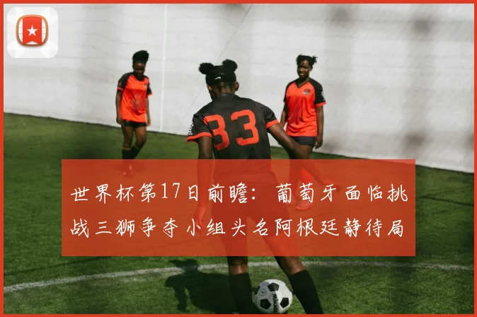 世界杯第17日前瞻：葡萄牙面临挑战三狮争夺小组头名阿根廷静待局势变化