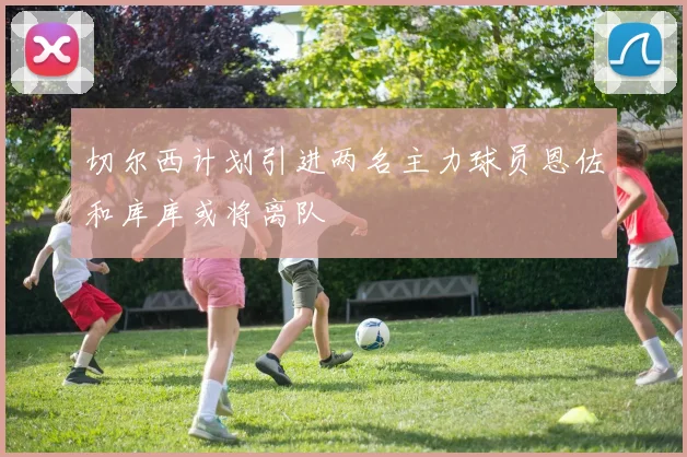 切尔西计划引进两名主力球员恩佐和库库或将离队