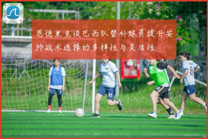恩德里克谈巴西队替补球员提升安帅战术选择的多样性与灵活性