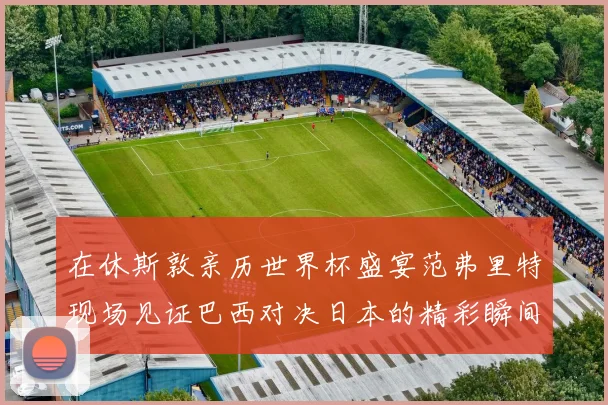 在休斯敦亲历世界杯盛宴范弗里特现场见证巴西对决日本的精彩瞬间