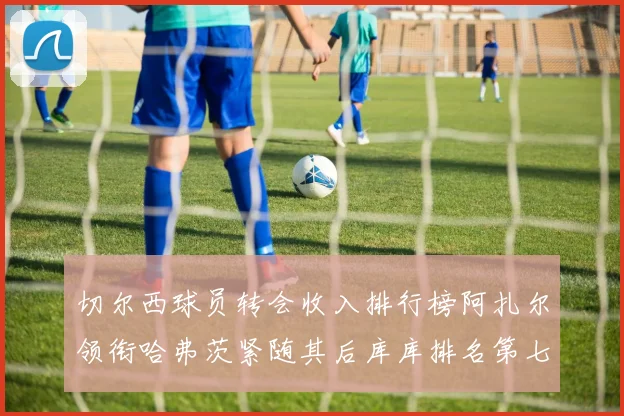 切尔西球员转会收入排行榜阿扎尔领衔哈弗茨紧随其后库库排名第七