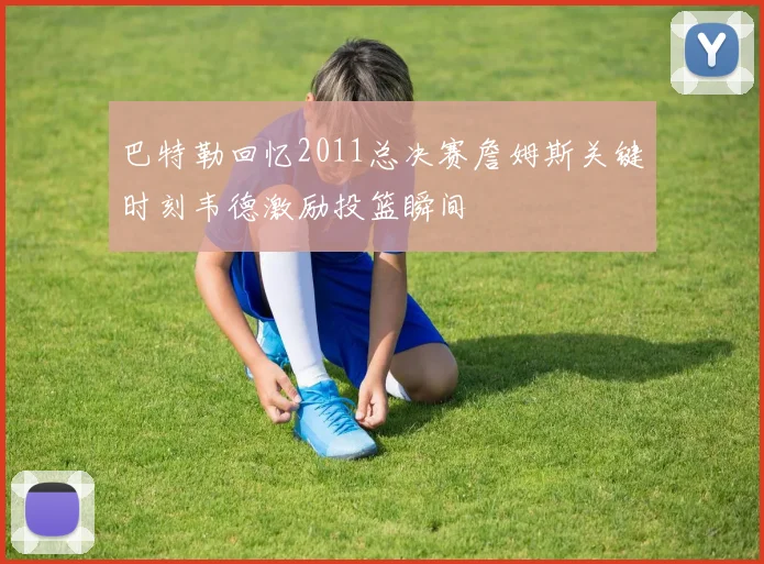 巴特勒回忆2011总决赛詹姆斯关键时刻韦德激励投篮瞬间