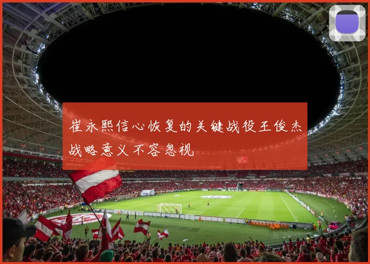 崔永熙信心恢复的关键战役王俊杰战略意义不容忽视