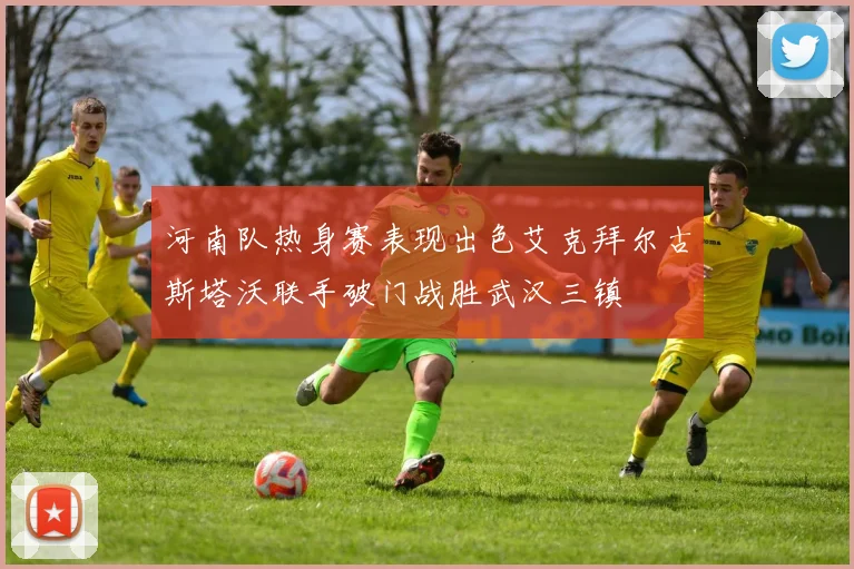 河南队热身赛表现出色艾克拜尔古斯塔沃联手破门战胜武汉三镇