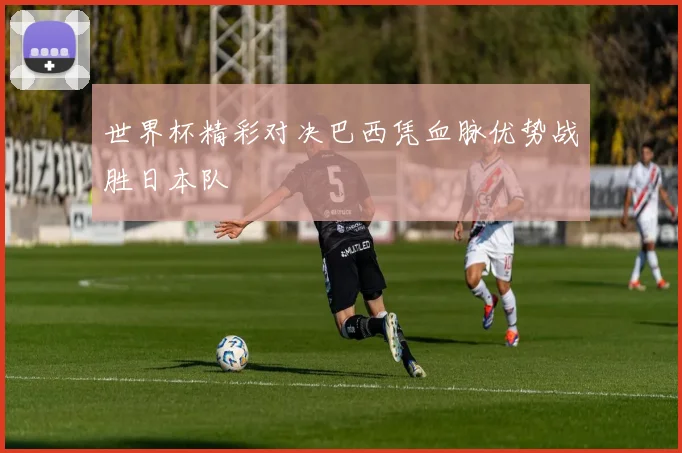 世界杯精彩对决巴西凭血脉优势战胜日本队