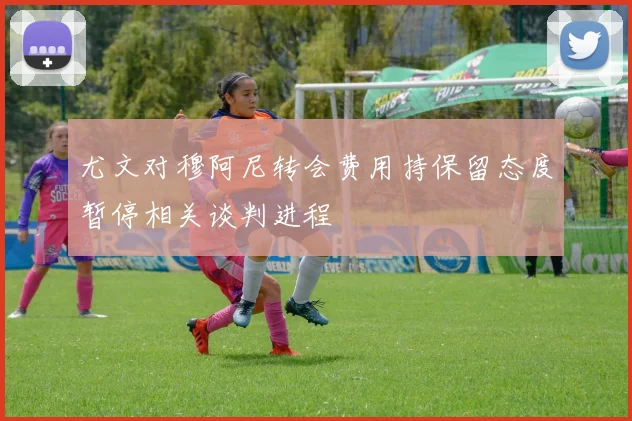 尤文对穆阿尼转会费用持保留态度暂停相关谈判进程