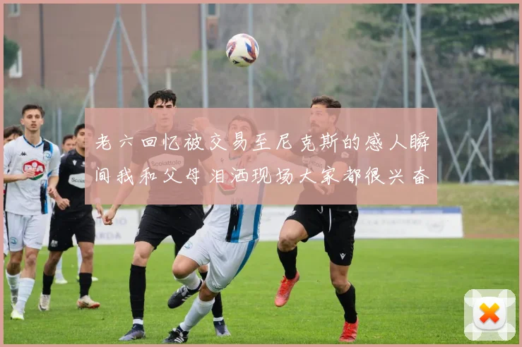 老六回忆被交易至尼克斯的感人瞬间我和父母泪洒现场大家都很兴奋