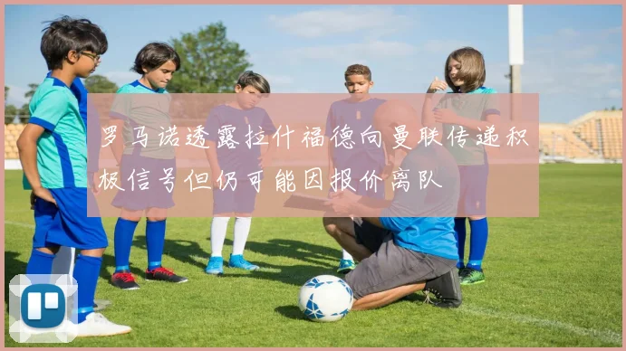 罗马诺透露拉什福德向曼联传递积极信号但仍可能因报价离队