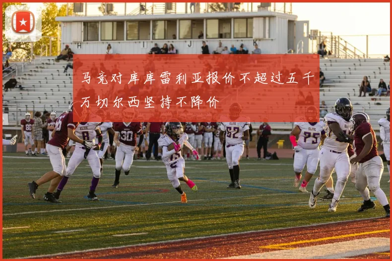 马竞对库库雷利亚报价不超过五千万切尔西坚持不降价