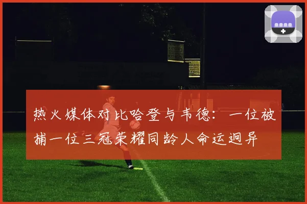 热火媒体对比哈登与韦德：一位被捕一位三冠荣耀同龄人命运迥异