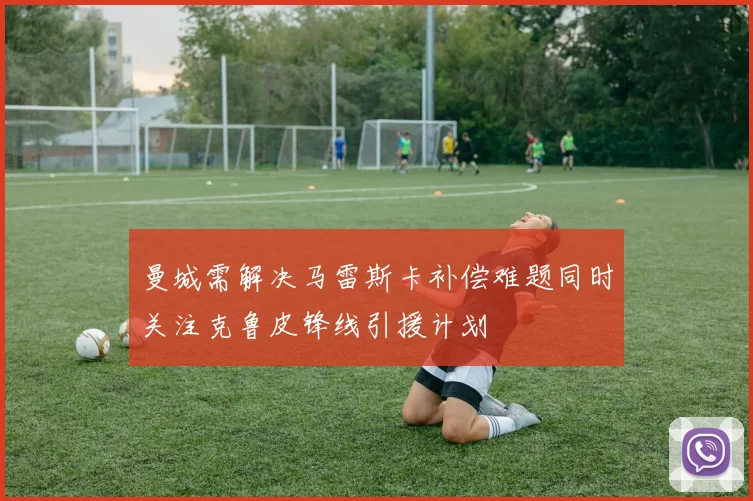 曼城需解决马雷斯卡补偿难题同时关注克鲁皮锋线引援计划