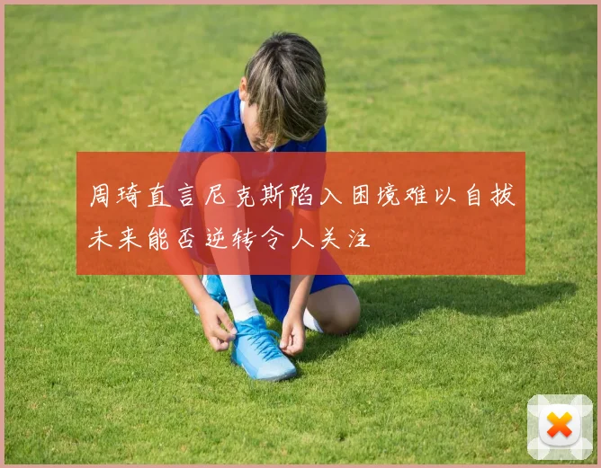 周琦直言尼克斯陷入困境难以自拔未来能否逆转令人关注