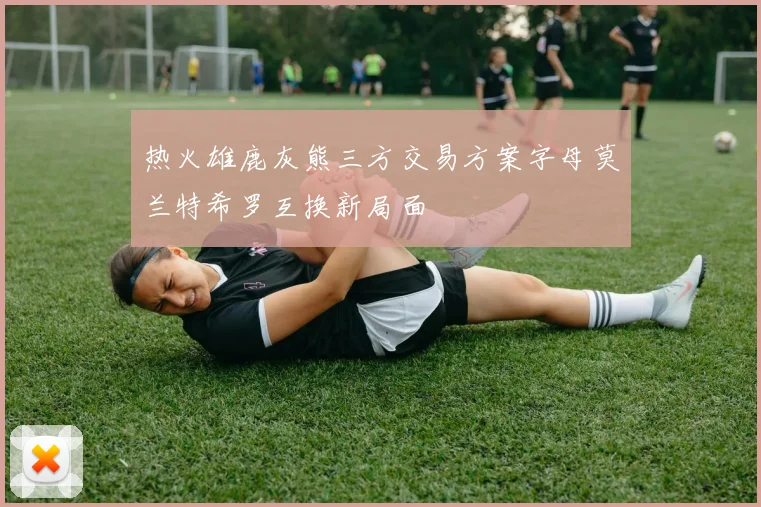 热火雄鹿灰熊三方交易方案字母莫兰特希罗互换新局面