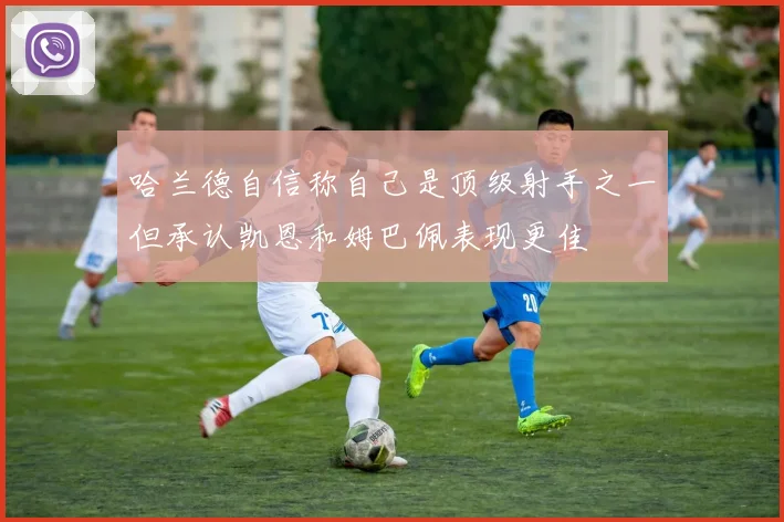 哈兰德自信称自己是顶级射手之一但承认凯恩和姆巴佩表现更佳