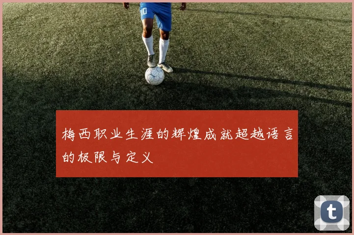 梅西职业生涯的辉煌成就超越语言的极限与定义